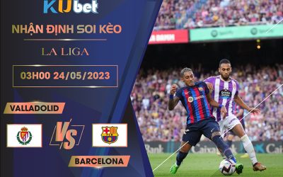 [LA LIGA] VALLADOLID VS BARCELONA 03H00 NGÀY 24/05- NHẬN ĐỊNH BÓNG ĐÁ