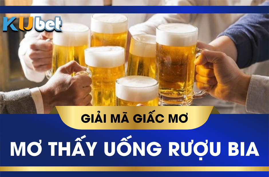 KUBET GIẢI MÃ GIẤC MƠ UỐNG RƯỢU BIA CÓ ĐIỀM BÁO GÌ? ĐÁNH SỐ MẤY TRÚNG TO